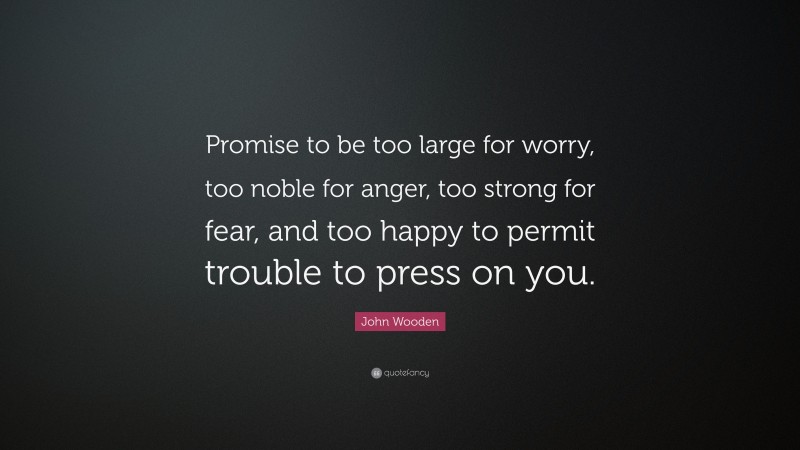 John Wooden Quote: “Promise to be too large for worry, too noble for anger, too strong for fear, and too happy to permit trouble to press on you.”