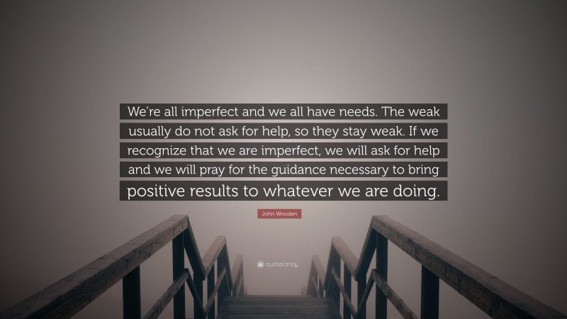 John Wooden Quote: “We’re all imperfect and we all have needs. The weak usually do not ask for help, so they stay weak. If we recognize that we are imperfect, we will ask for help and we will pray for the guidance necessary to bring positive results to whatever we are doing.”