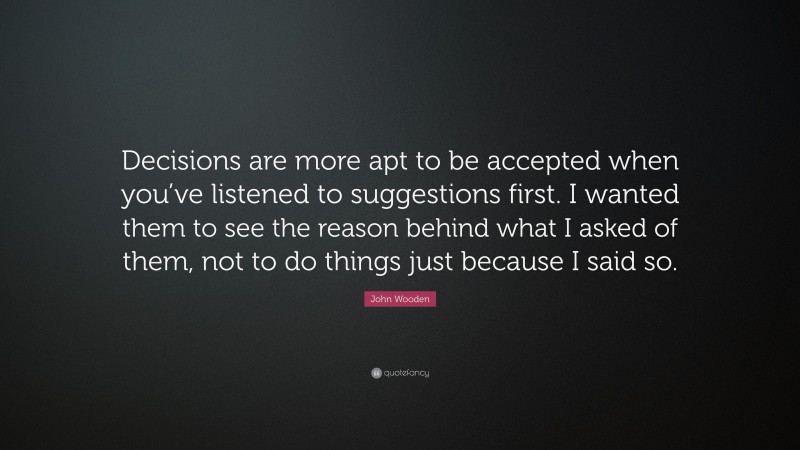John Wooden Quote: “Decisions are more apt to be accepted when you’ve listened to suggestions first. I wanted them to see the reason behind what I asked of them, not to do things just because I said so.”