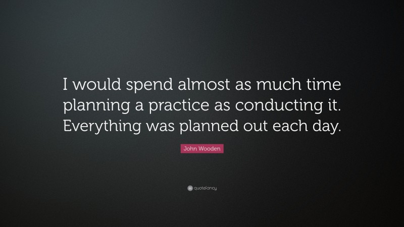 John Wooden Quote: “I would spend almost as much time planning a practice as conducting it. Everything was planned out each day.”