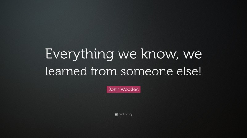 John Wooden Quote: “Everything we know, we learned from someone else!”