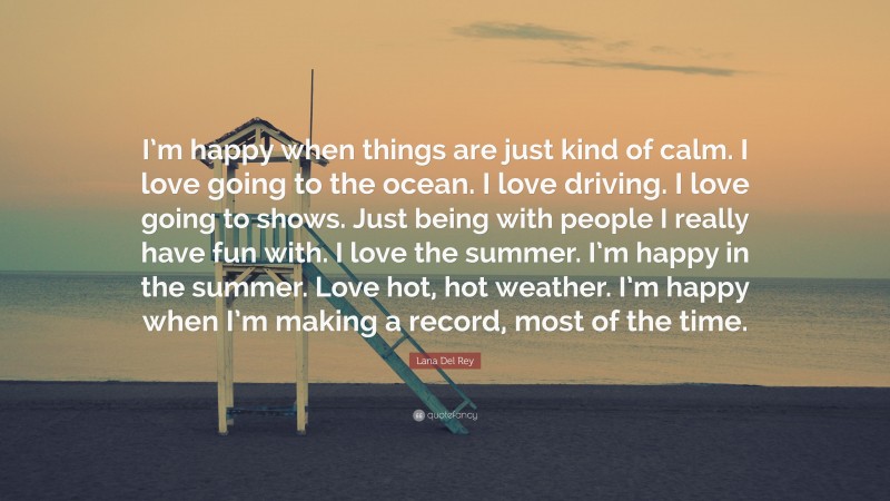 Lana Del Rey Quote: “I’m happy when things are just kind of calm. I love going to the ocean. I love driving. I love going to shows. Just being with people I really have fun with. I love the summer. I’m happy in the summer. Love hot, hot weather. I’m happy when I’m making a record, most of the time.”