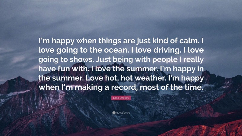 Lana Del Rey Quote: “I’m happy when things are just kind of calm. I love going to the ocean. I love driving. I love going to shows. Just being with people I really have fun with. I love the summer. I’m happy in the summer. Love hot, hot weather. I’m happy when I’m making a record, most of the time.”