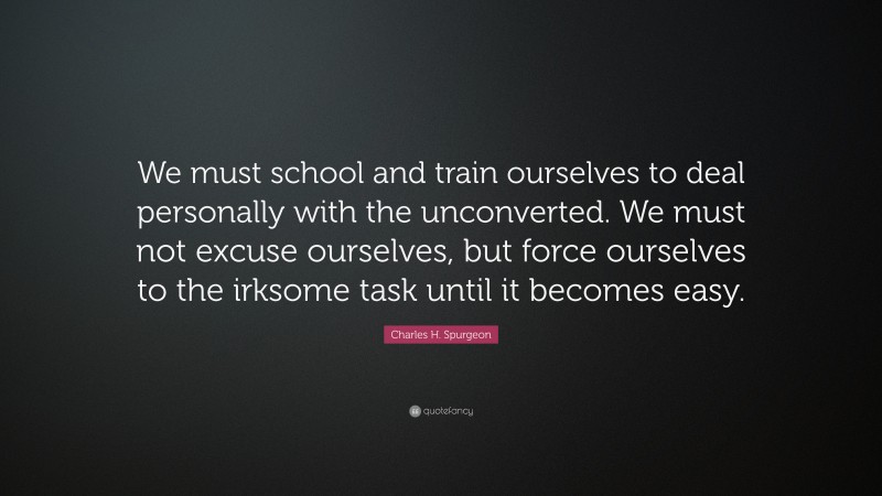 Charles H. Spurgeon Quote: “We must school and train ourselves to deal personally with the unconverted. We must not excuse ourselves, but force ourselves to the irksome task until it becomes easy.”