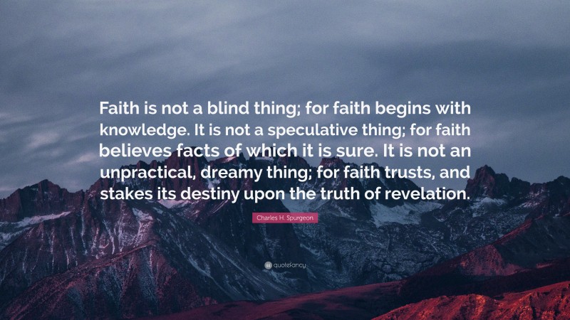 Charles H. Spurgeon Quote: “Faith is not a blind thing; for faith begins with knowledge. It is not a speculative thing; for faith believes facts of which it is sure. It is not an unpractical, dreamy thing; for faith trusts, and stakes its destiny upon the truth of revelation.”