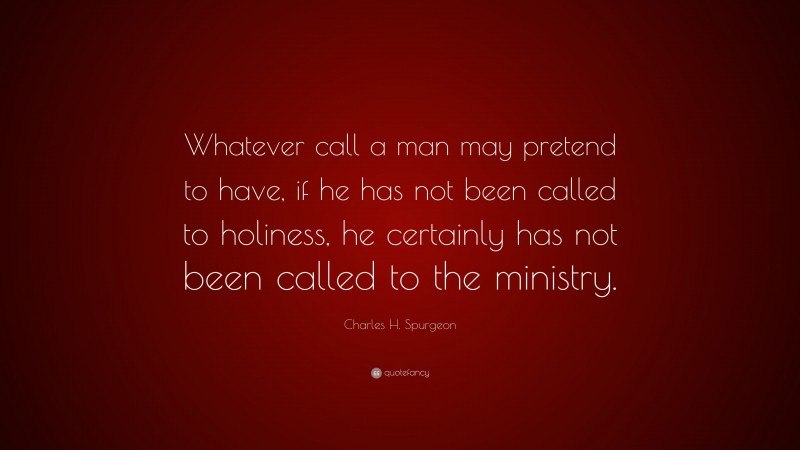 Charles H. Spurgeon Quote: “Whatever call a man may pretend to have, if he has not been called to holiness, he certainly has not been called to the ministry.”