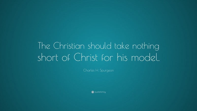 Charles H. Spurgeon Quote: “The Christian should take nothing short of Christ for his model.”