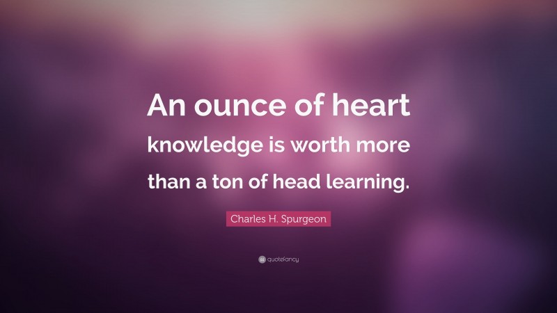 Charles H. Spurgeon Quote: “An ounce of heart knowledge is worth more than a ton of head learning.”