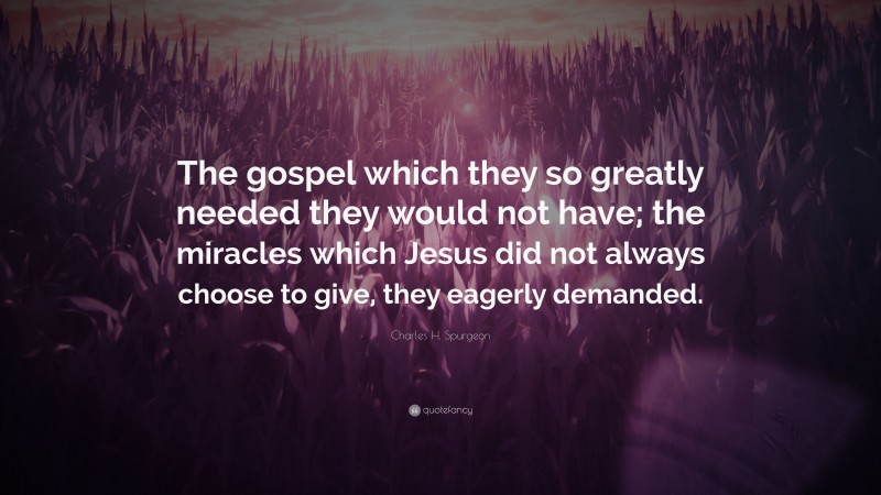 Charles H. Spurgeon Quote: “The gospel which they so greatly needed they would not have; the miracles which Jesus did not always choose to give, they eagerly demanded.”