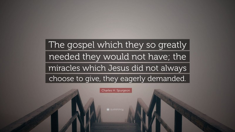 Charles H. Spurgeon Quote: “The gospel which they so greatly needed they would not have; the miracles which Jesus did not always choose to give, they eagerly demanded.”
