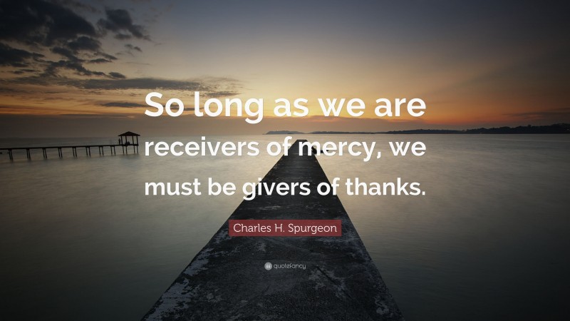 Charles H. Spurgeon Quote: “So long as we are receivers of mercy, we must be givers of thanks.”