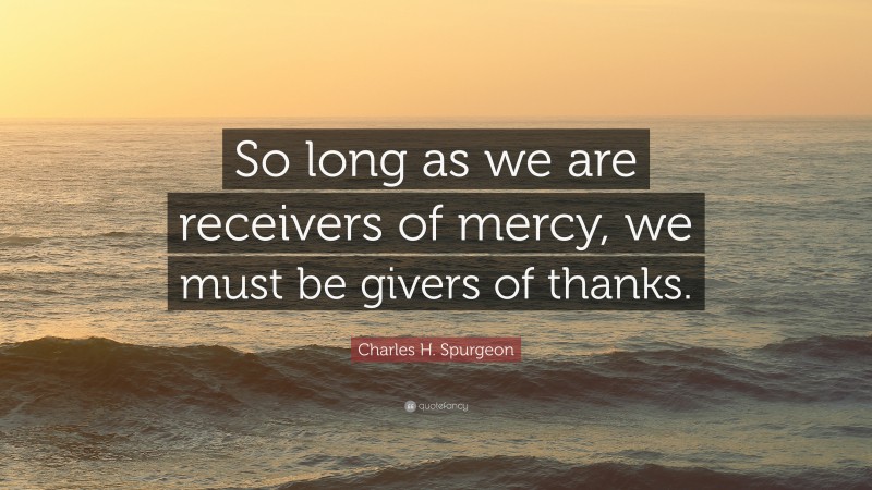 Charles H. Spurgeon Quote: “So long as we are receivers of mercy, we must be givers of thanks.”