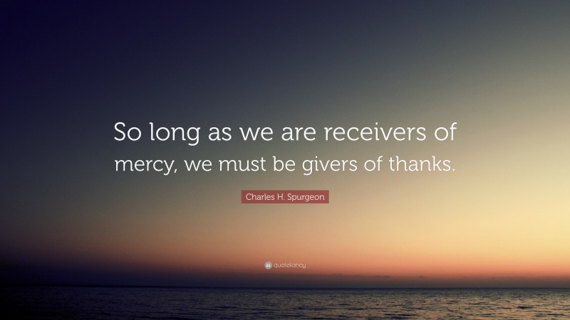 Charles H. Spurgeon Quote: “So long as we are receivers of mercy, we must be givers of thanks.”