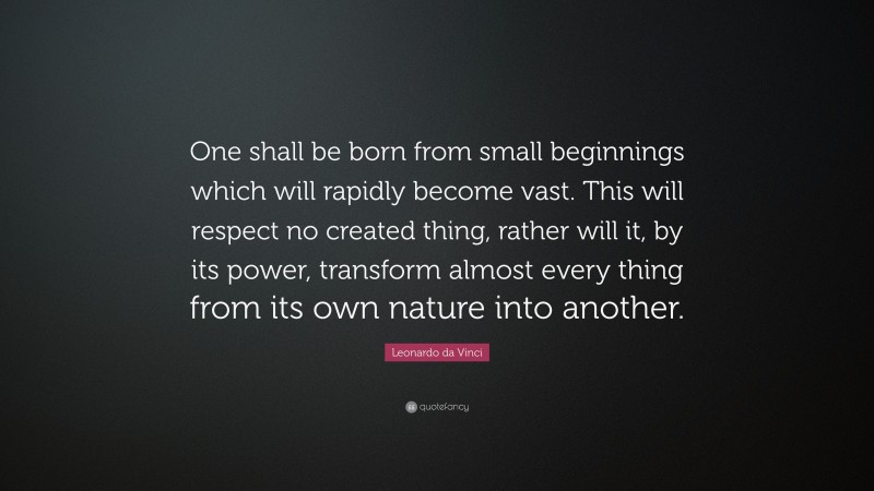 Leonardo da Vinci Quote: “One shall be born from small beginnings which will rapidly become vast. This will respect no created thing, rather will it, by its power, transform almost every thing from its own nature into another.”