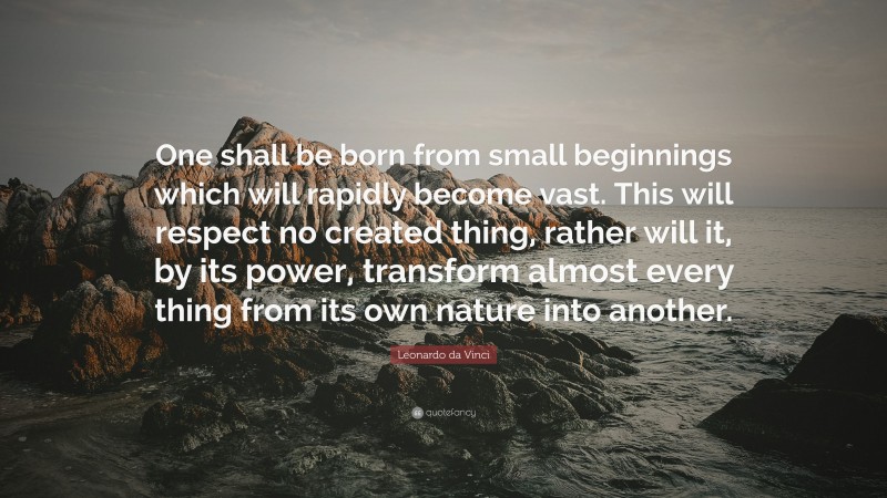 Leonardo da Vinci Quote: “One shall be born from small beginnings which will rapidly become vast. This will respect no created thing, rather will it, by its power, transform almost every thing from its own nature into another.”