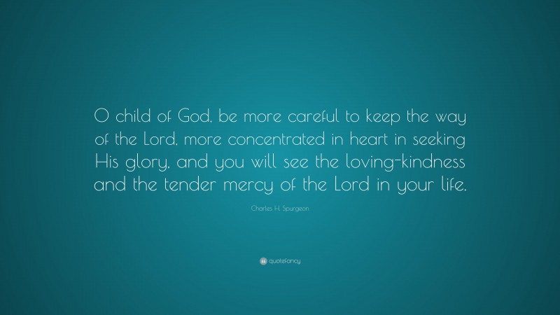 Charles H. Spurgeon Quote: “O child of God, be more careful to keep the way of the Lord, more concentrated in heart in seeking His glory, and you will see the loving-kindness and the tender mercy of the Lord in your life.”