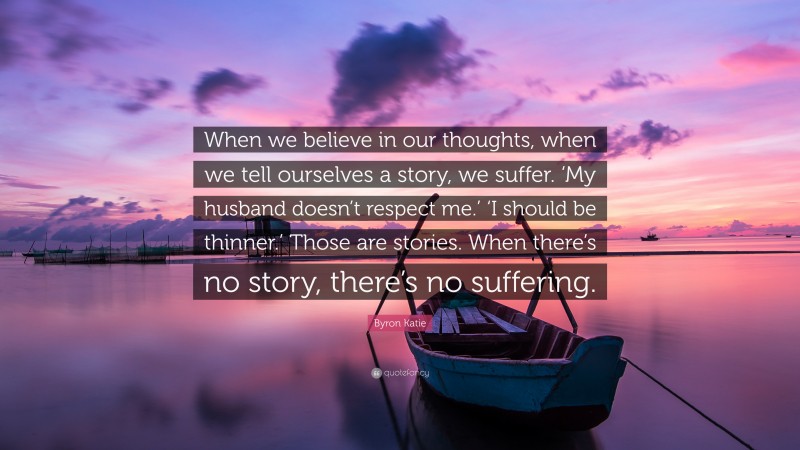 Byron Katie Quote: “When we believe in our thoughts, when we tell ourselves a story, we suffer. ‘My husband doesn’t respect me.’ ‘I should be thinner.’ Those are stories. When there’s no story, there’s no suffering.”