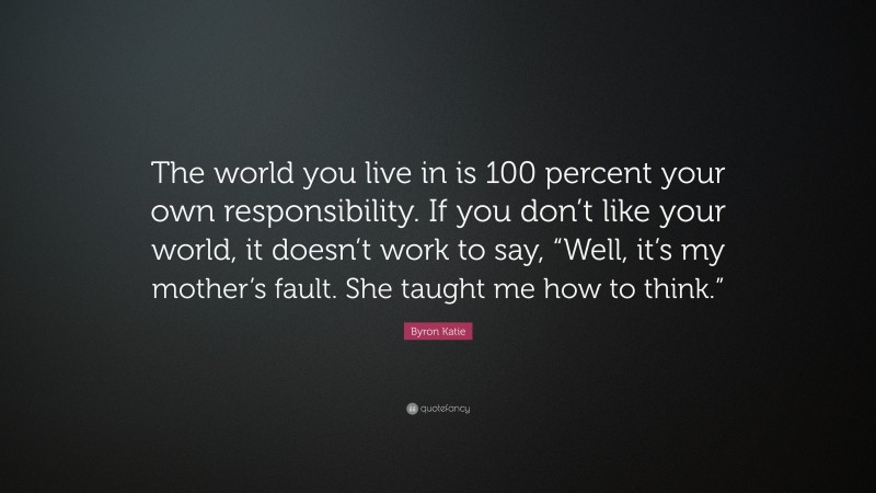Byron Katie Quote: “The world you live in is 100 percent your own responsibility. If you don’t like your world, it doesn’t work to say, “Well, it’s my mother’s fault. She taught me how to think.””