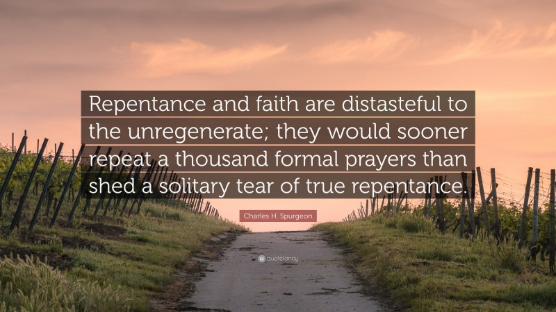 Charles H. Spurgeon Quote: “Repentance and faith are distasteful to the unregenerate; they would sooner repeat a thousand formal prayers than shed a solitary tear of true repentance.”