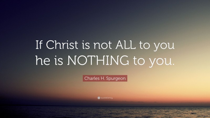 Charles H. Spurgeon Quote: “If Christ is not ALL to you he is NOTHING to you.”