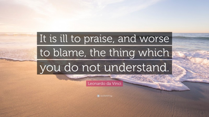 Leonardo da Vinci Quote: “It is ill to praise, and worse to blame, the thing which you do not understand.”