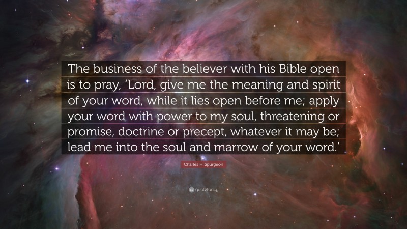 Charles H. Spurgeon Quote: “The business of the believer with his Bible open is to pray, ‘Lord, give me the meaning and spirit of your word, while it lies open before me; apply your word with power to my soul, threatening or promise, doctrine or precept, whatever it may be; lead me into the soul and marrow of your word.’”