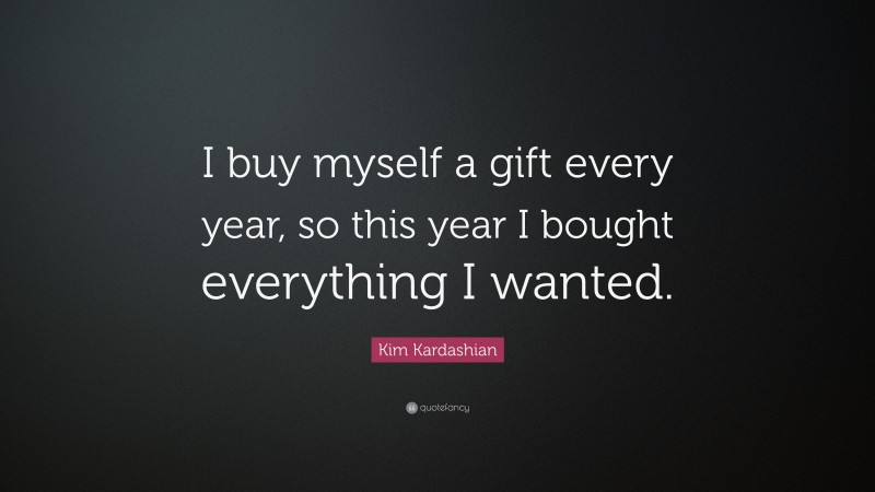 Kim Kardashian Quote: “I buy myself a gift every year, so this year I bought everything I wanted.”