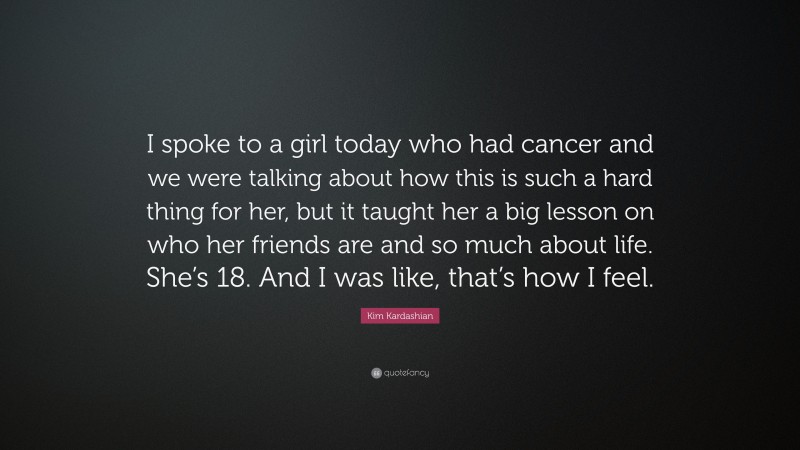 Kim Kardashian Quote: “I spoke to a girl today who had cancer and we were talking about how this is such a hard thing for her, but it taught her a big lesson on who her friends are and so much about life. She’s 18. And I was like, that’s how I feel.”