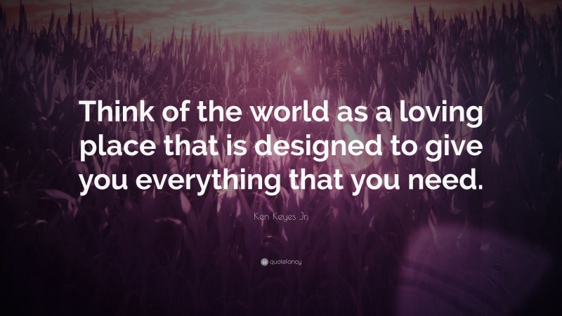 Ken Keyes Jr. Quote: “Think of the world as a loving place that is designed to give you everything that you need.”