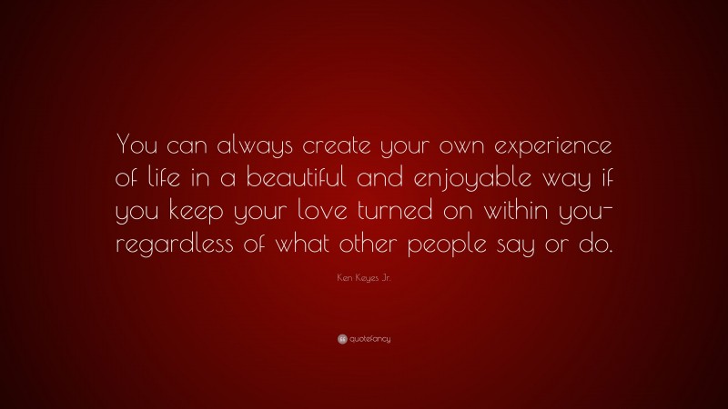 Ken Keyes Jr. Quote: “You can always create your own experience of life in a beautiful and enjoyable way if you keep your love turned on within you- regardless of what other people say or do.”