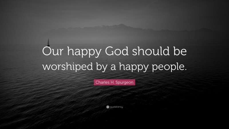 Charles H. Spurgeon Quote: “Our happy God should be worshiped by a happy people.”