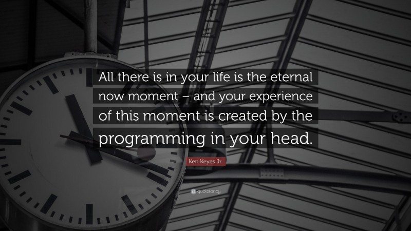 Ken Keyes Jr. Quote: “All there is in your life is the eternal now moment – and your experience of this moment is created by the programming in your head.”