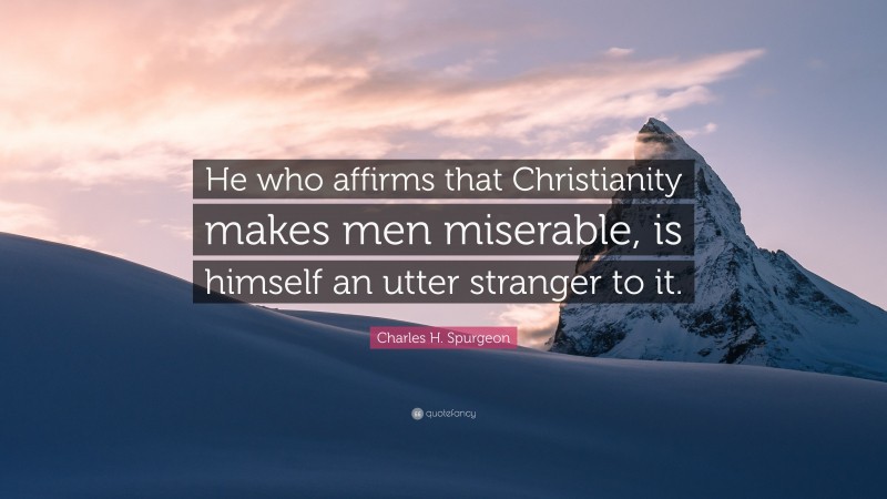 Charles H. Spurgeon Quote: “He who affirms that Christianity makes men miserable, is himself an utter stranger to it.”