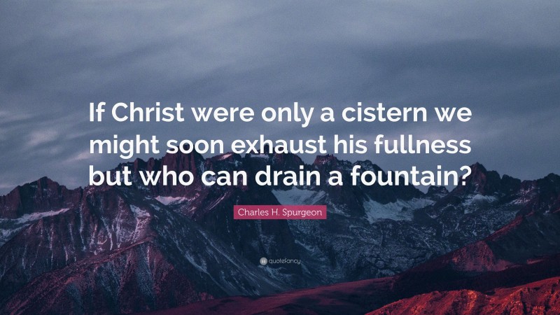 Charles H. Spurgeon Quote: “If Christ were only a cistern we might soon exhaust his fullness but who can drain a fountain?”