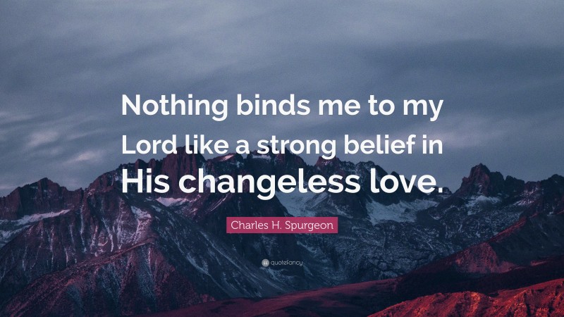 Charles H. Spurgeon Quote: “Nothing binds me to my Lord like a strong belief in His changeless love.”