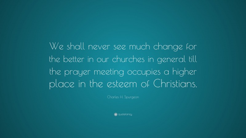 Charles H. Spurgeon Quote: “We shall never see much change for the better in our churches in general till the prayer meeting occupies a higher place in the esteem of Christians.”