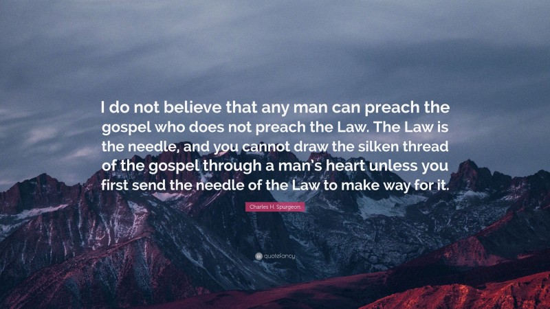 Charles H. Spurgeon Quote: “I do not believe that any man can preach the gospel who does not preach the Law. The Law is the needle, and you cannot draw the silken thread of the gospel through a man’s heart unless you first send the needle of the Law to make way for it.”