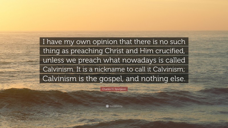 Charles H. Spurgeon Quote: “I have my own opinion that there is no such thing as preaching Christ and Him crucified, unless we preach what nowadays is called Calvinism. It is a nickname to call it Calvinism; Calvinism is the gospel, and nothing else.”