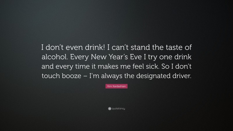 Kim Kardashian Quote: “I don’t even drink! I can’t stand the taste of alcohol. Every New Year’s Eve I try one drink and every time it makes me feel sick. So I don’t touch booze – I’m always the designated driver.”