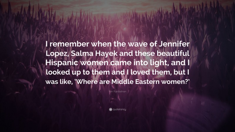 Kim Kardashian Quote: “I remember when the wave of Jennifer Lopez, Salma Hayek and these beautiful Hispanic women came into light, and I looked up to them and I loved them, but I was like, ‘Where are Middle Eastern women?’”