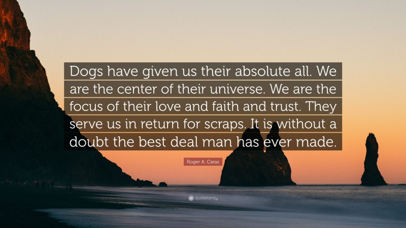 Roger A. Caras Quote: “Dogs have given us their absolute all. We are the center of their universe. We are the focus of their love and faith and trust. They serve us in return for scraps. It is without a doubt the best deal man has ever made.”