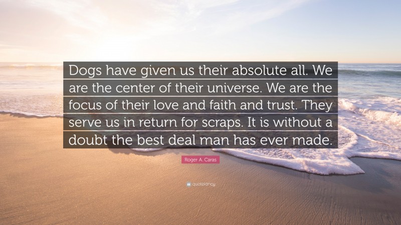 Roger A. Caras Quote: “Dogs have given us their absolute all. We are the center of their universe. We are the focus of their love and faith and trust. They serve us in return for scraps. It is without a doubt the best deal man has ever made.”