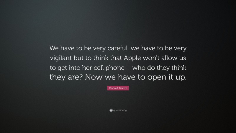 Donald Trump Quote: “We have to be very careful, we have to be very vigilant but to think that Apple won’t allow us to get into her cell phone – who do they think they are? Now we have to open it up.”