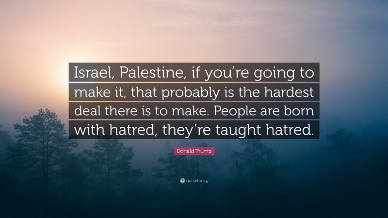 Donald Trump Quote: “Israel, Palestine, if you’re going to make it, that probably is the hardest deal there is to make. People are born with hatred, they’re taught hatred.”