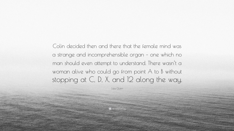 Julia Quinn Quote: “Colin decided then and there that the female mind was a strange and incomprehensible organ – one which no man should even attempt to understand. There wasn’t a woman alive who could go from point A to B without stopping at C, D, X, and 12 along the way.”