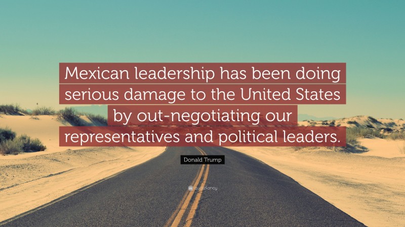 Donald Trump Quote: “Mexican leadership has been doing serious damage to the United States by out-negotiating our representatives and political leaders.”