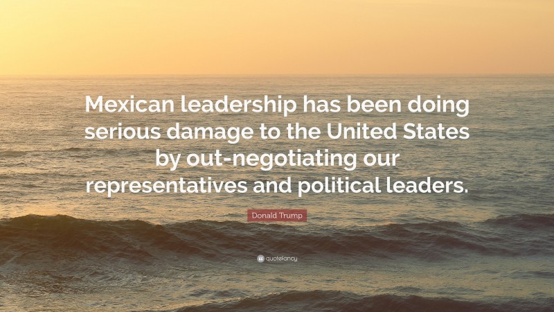 Donald Trump Quote: “Mexican leadership has been doing serious damage to the United States by out-negotiating our representatives and political leaders.”