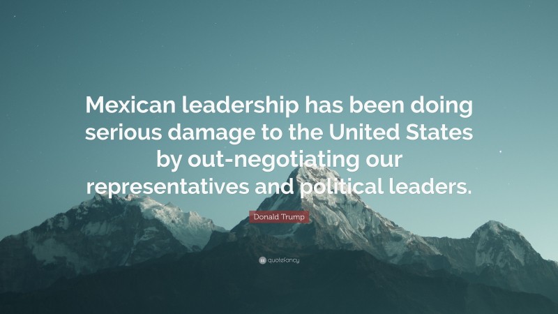 Donald Trump Quote: “Mexican leadership has been doing serious damage to the United States by out-negotiating our representatives and political leaders.”