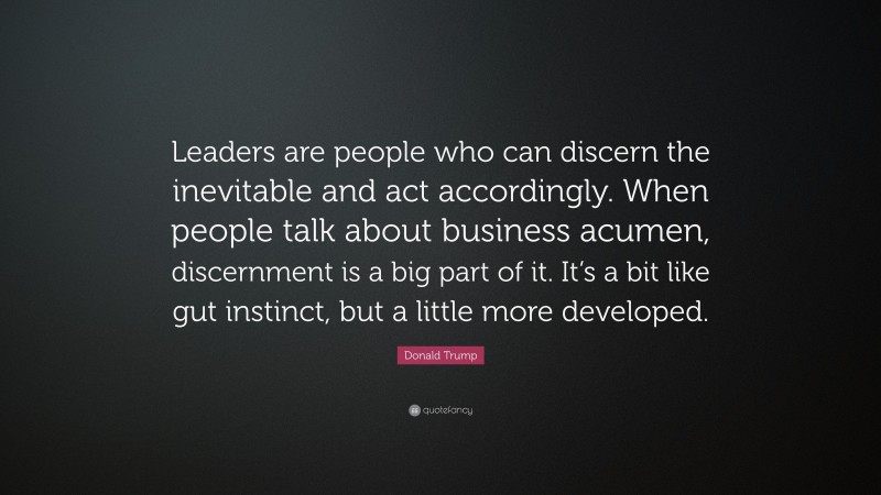 Donald Trump Quote: “Leaders are people who can discern the inevitable and act accordingly. When people talk about business acumen, discernment is a big part of it. It’s a bit like gut instinct, but a little more developed.”
