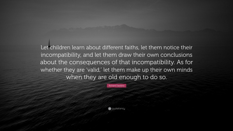 Richard Dawkins Quote: “Let children learn about different faiths, let them notice their incompatibility, and let them draw their own conclusions about the consequences of that incompatibility. As for whether they are ‘valid,’ let them make up their own minds when they are old enough to do so.”